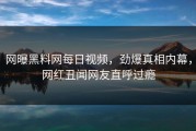 网曝黑料网每日视频，劲爆真相内幕，网红丑闻网友直呼过瘾