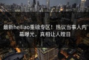 最新heiliao重磅专区！热议当事人内幕曝光，真相让人瞠目