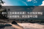 黑料王丑闻重磅来袭！今日独家神秘人秘闻翻车，网友直呼过瘾