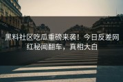 黑料社区吃瓜重磅来袭！今日反差网红秘闻翻车，真相大白