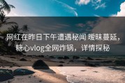 网红在昨日下午遭遇秘闻 暧昧蔓延，糖心vlog全网炸锅，详情探秘