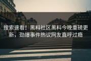 搜索速看！黑料社区黑料今晚重磅更新，劲爆事件热议网友直呼过瘾