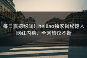 每日震撼秘闻！heiliao独家揭秘惊人网红内幕，全网热议不断