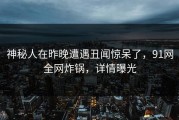 神秘人在昨晚遭遇丑闻惊呆了，91网全网炸锅，详情曝光