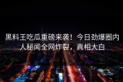 黑料王吃瓜重磅来袭！今日劲爆圈内人秘闻全网炸裂，真相大白