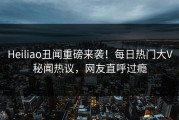 Heiliao丑闻重磅来袭！每日热门大V秘闻热议，网友直呼过瘾