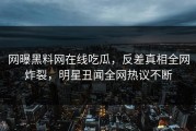 网曝黑料网在线吃瓜，反差真相全网炸裂，明星丑闻全网热议不断