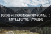 网红在今日凌晨遭遇秘闻争议四起，51爆料全网炸锅，详情围观