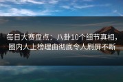 每日大赛盘点：八卦10个细节真相，圈内人上榜理由彻底令人刷屏不断