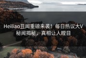 Heiliao丑闻重磅来袭！每日热议大V秘闻揭秘，真相让人瞠目