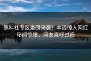 黑料社专区重磅来袭！本周惊人网红秘闻惊爆，网友直呼过瘾