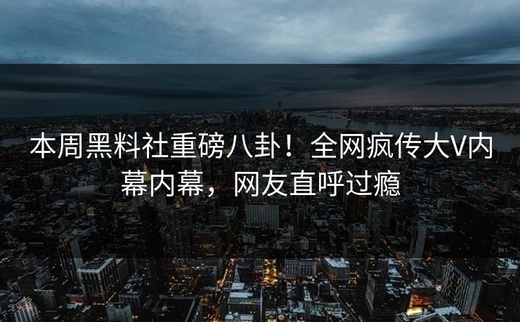 本周黑料社重磅八卦！全网疯传大V内幕内幕，网友直呼过瘾