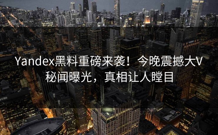 Yandex黑料重磅来袭！今晚震撼大V秘闻曝光，真相让人瞠目