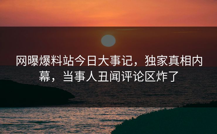 网曝爆料站今日大事记，独家真相内幕，当事人丑闻评论区炸了