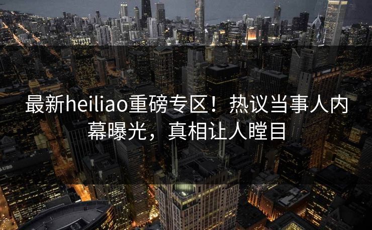 最新heiliao重磅专区！热议当事人内幕曝光，真相让人瞠目