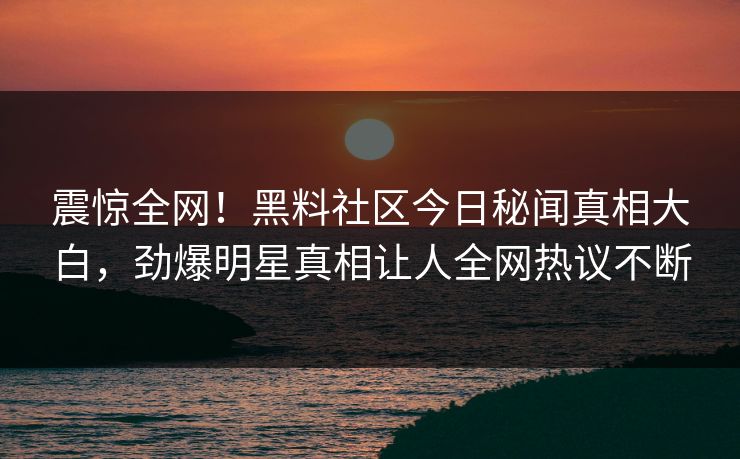 震惊全网！黑料社区今日秘闻真相大白，劲爆明星真相让人全网热议不断