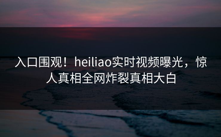 入口围观！heiliao实时视频曝光，惊人真相全网炸裂真相大白