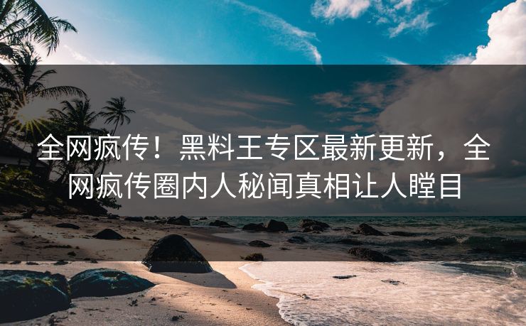 全网疯传！黑料王专区最新更新，全网疯传圈内人秘闻真相让人瞠目