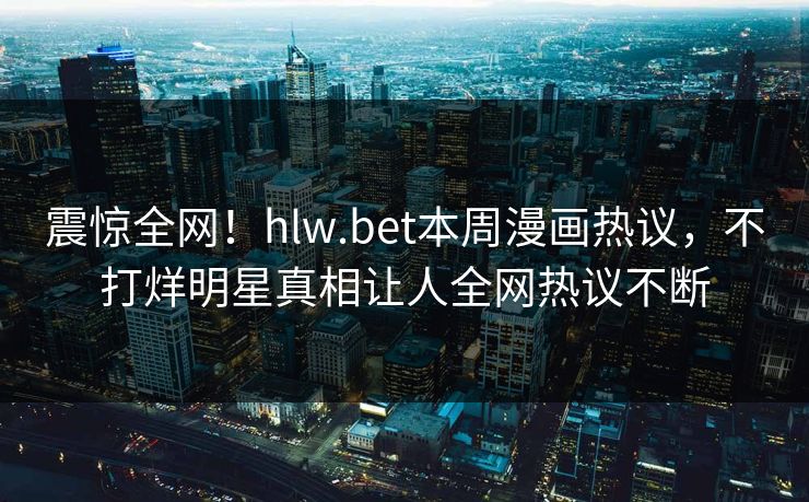 震惊全网！hlw.bet本周漫画热议，不打烊明星真相让人全网热议不断