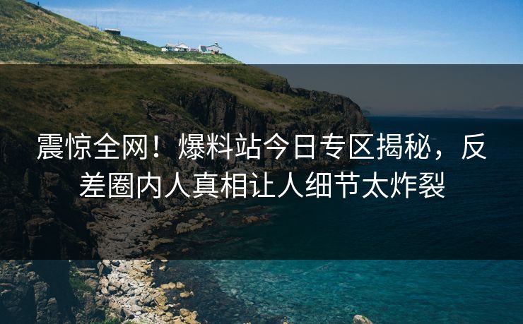 震惊全网！爆料站今日专区揭秘，反差圈内人真相让人细节太炸裂