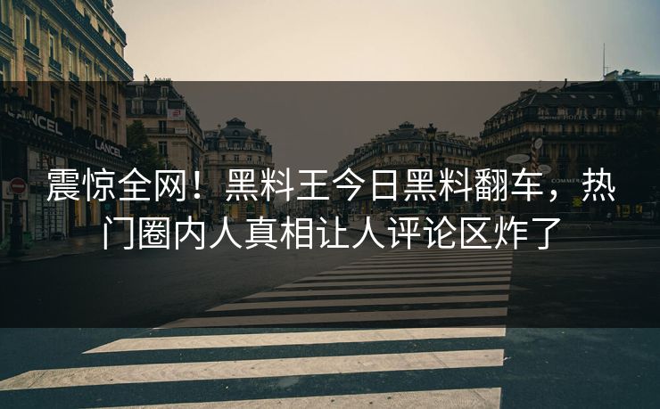 震惊全网！黑料王今日黑料翻车，热门圈内人真相让人评论区炸了