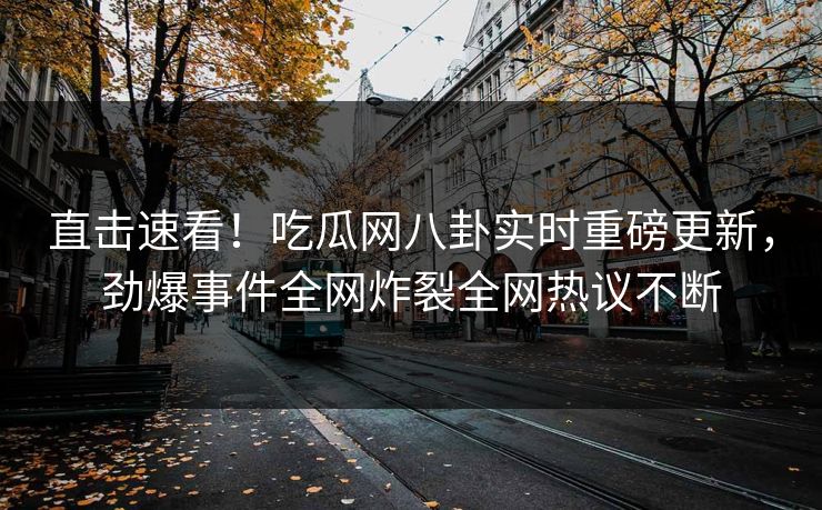 直击速看！吃瓜网八卦实时重磅更新，劲爆事件全网炸裂全网热议不断