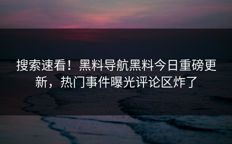 搜索速看！黑料导航黑料今日重磅更新，热门事件曝光评论区炸了