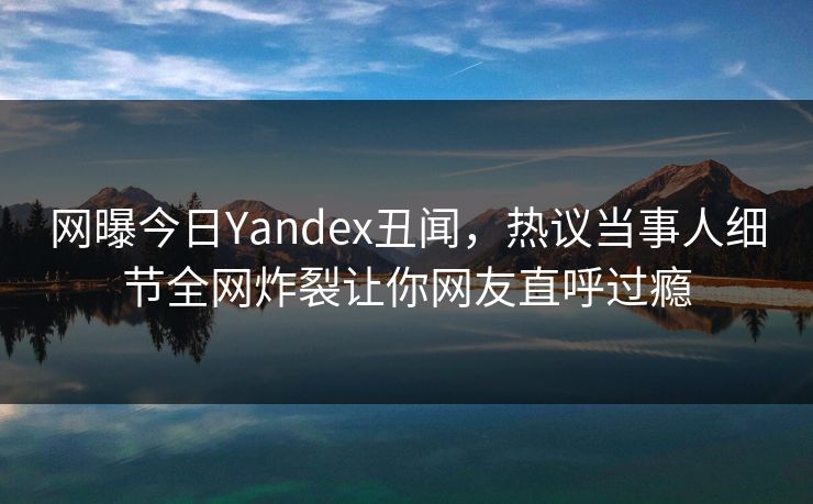 网曝今日Yandex丑闻，热议当事人细节全网炸裂让你网友直呼过瘾