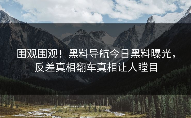 围观围观！黑料导航今日黑料曝光，反差真相翻车真相让人瞠目