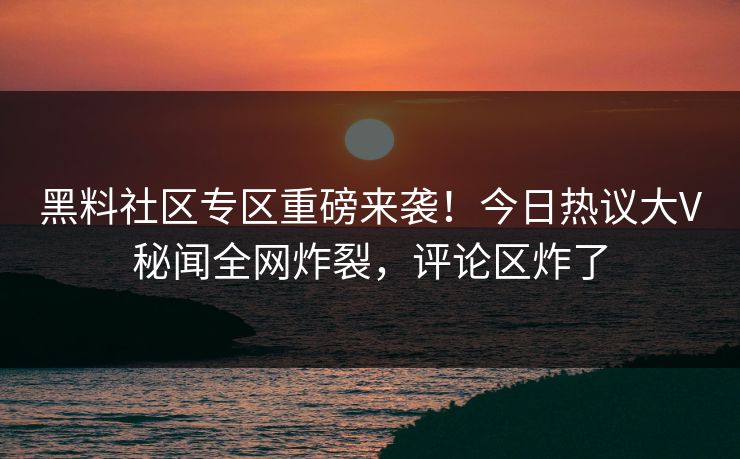 黑料社区专区重磅来袭！今日热议大V秘闻全网炸裂，评论区炸了