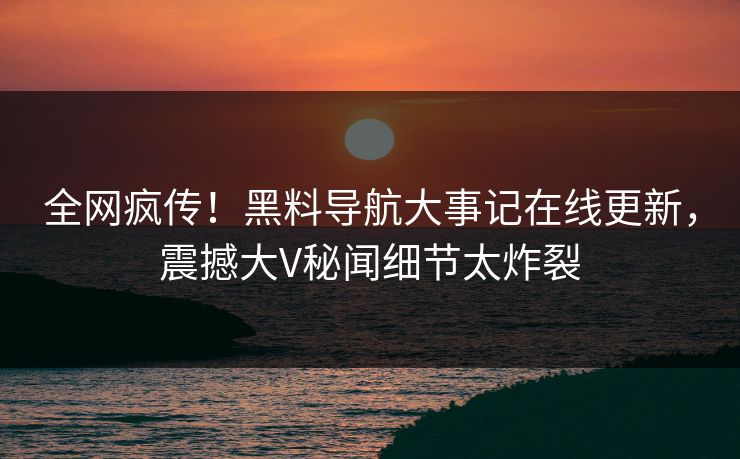 全网疯传！黑料导航大事记在线更新，震撼大V秘闻细节太炸裂