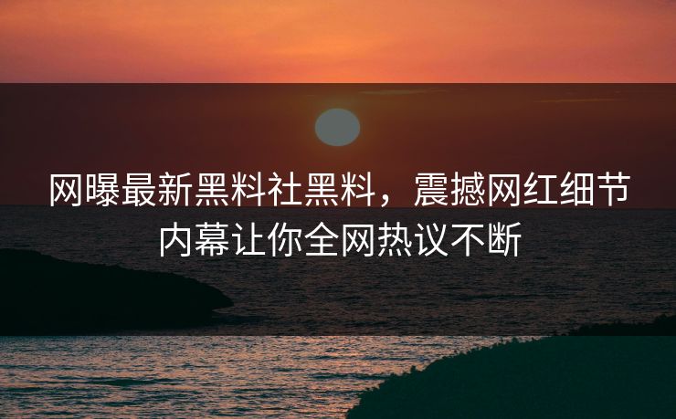 网曝最新黑料社黑料，震撼网红细节内幕让你全网热议不断