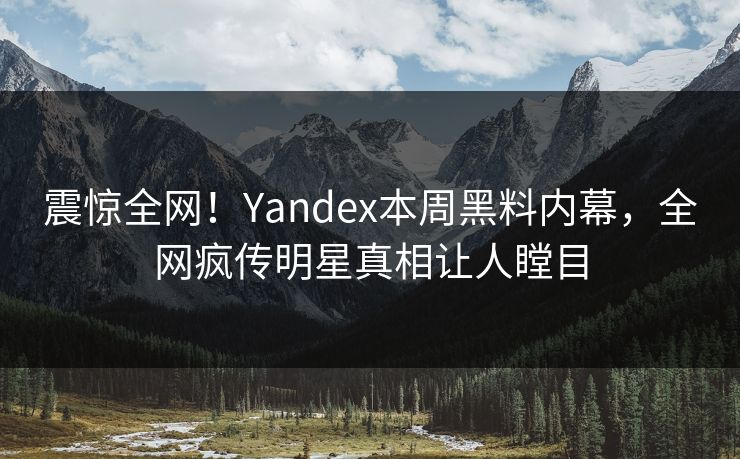 震惊全网！Yandex本周黑料内幕，全网疯传明星真相让人瞠目