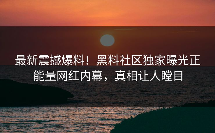 最新震撼爆料！黑料社区独家曝光正能量网红内幕，真相让人瞠目