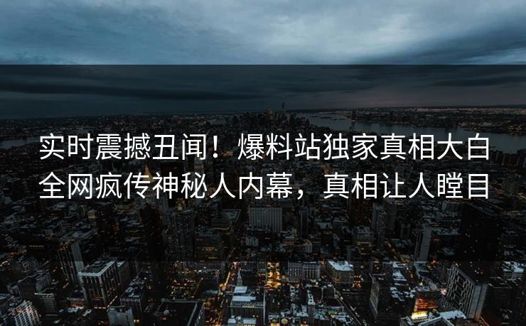 实时震撼丑闻！爆料站独家真相大白全网疯传神秘人内幕，真相让人瞠目