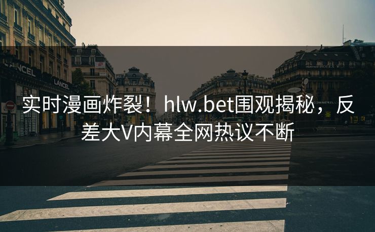 实时漫画炸裂！hlw.bet围观揭秘，反差大V内幕全网热议不断