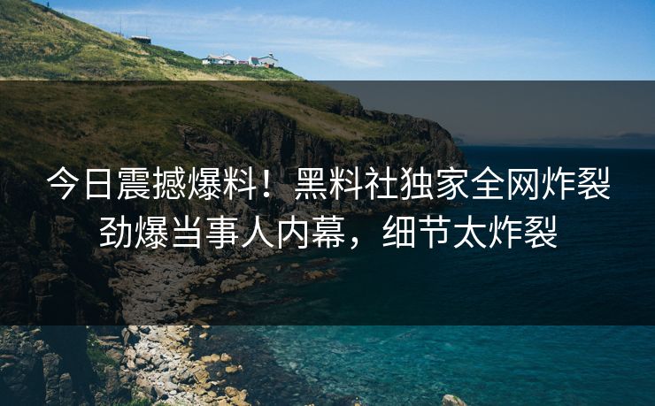 今日震撼爆料！黑料社独家全网炸裂劲爆当事人内幕，细节太炸裂