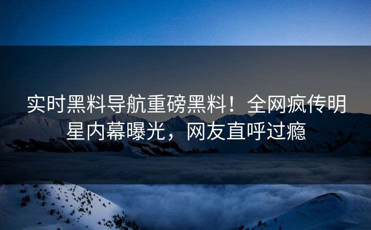 实时黑料导航重磅黑料！全网疯传明星内幕曝光，网友直呼过瘾
