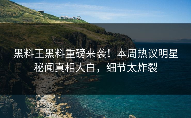 黑料王黑料重磅来袭！本周热议明星秘闻真相大白，细节太炸裂