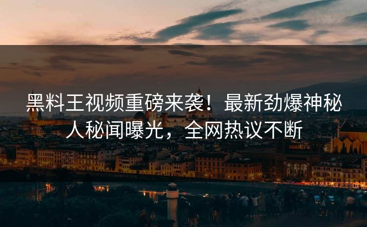 黑料王视频重磅来袭！最新劲爆神秘人秘闻曝光，全网热议不断