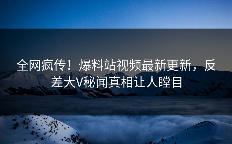 全网疯传！爆料站视频最新更新，反差大V秘闻真相让人瞠目