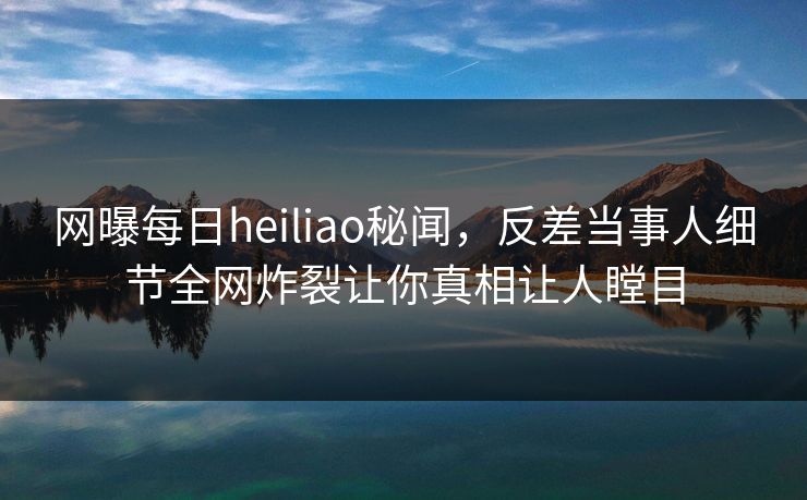 网曝每日heiliao秘闻，反差当事人细节全网炸裂让你真相让人瞠目