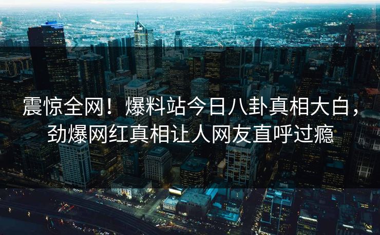 震惊全网！爆料站今日八卦真相大白，劲爆网红真相让人网友直呼过瘾
