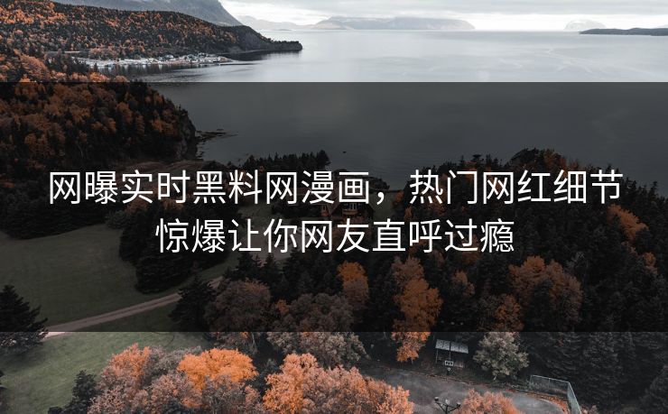 网曝实时黑料网漫画，热门网红细节惊爆让你网友直呼过瘾