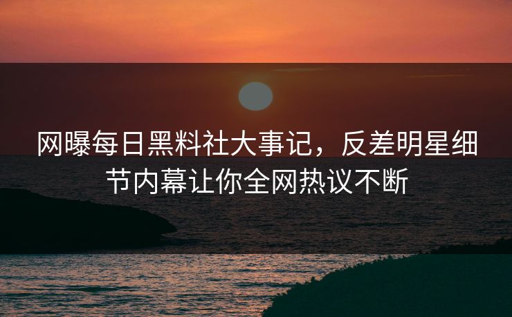网曝每日黑料社大事记，反差明星细节内幕让你全网热议不断
