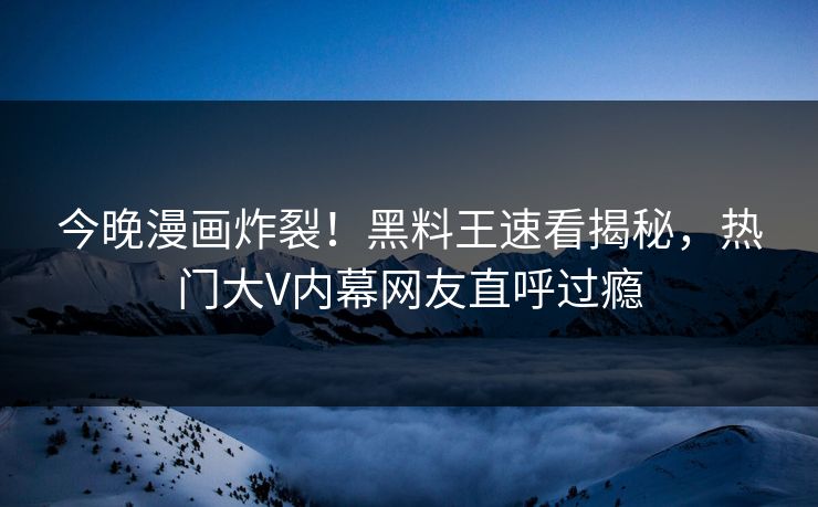 今晚漫画炸裂！黑料王速看揭秘，热门大V内幕网友直呼过瘾