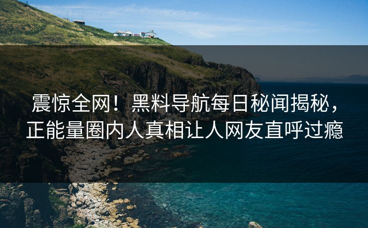 震惊全网！黑料导航每日秘闻揭秘，正能量圈内人真相让人网友直呼过瘾