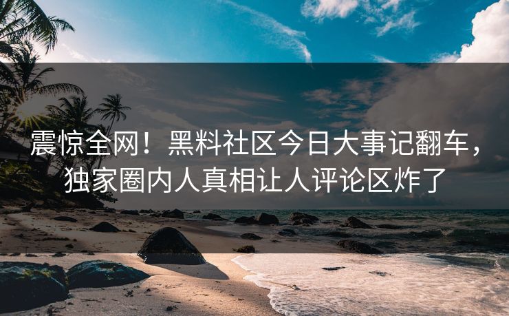 震惊全网！黑料社区今日大事记翻车，独家圈内人真相让人评论区炸了
