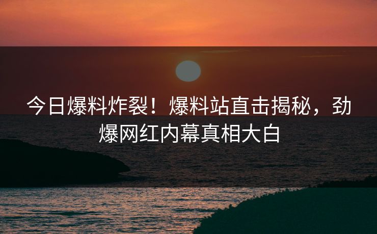 今日爆料炸裂！爆料站直击揭秘，劲爆网红内幕真相大白