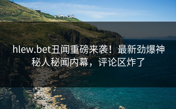 hlew.bet丑闻重磅来袭！最新劲爆神秘人秘闻内幕，评论区炸了